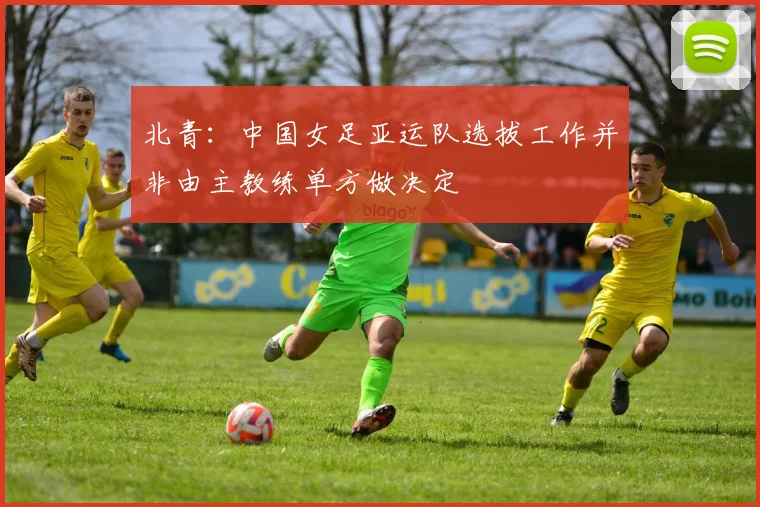 北青：中国女足亚运队选拔工作并非由主教练单方做决定