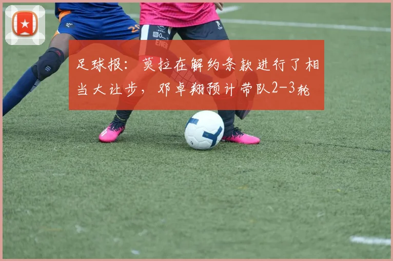足球报：莫拉在解约条款进行了相当大让步，邓卓翔预计带队2-3轮