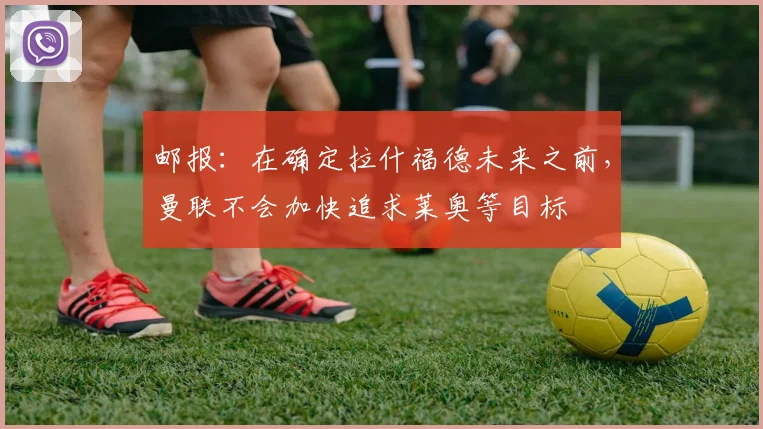 邮报：在确定拉什福德未来之前，曼联不会加快追求莱奥等目标