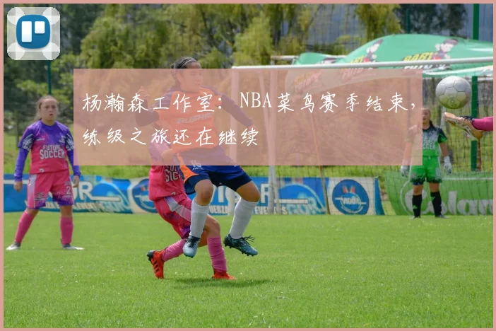 杨瀚森工作室：NBA菜鸟赛季结束，练级之旅还在继续