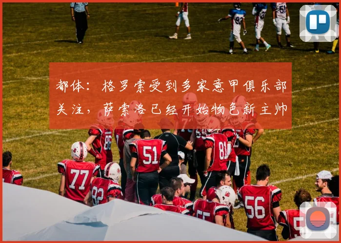 都体：格罗索受到多家意甲俱乐部关注，萨索洛已经开始物色新主帅