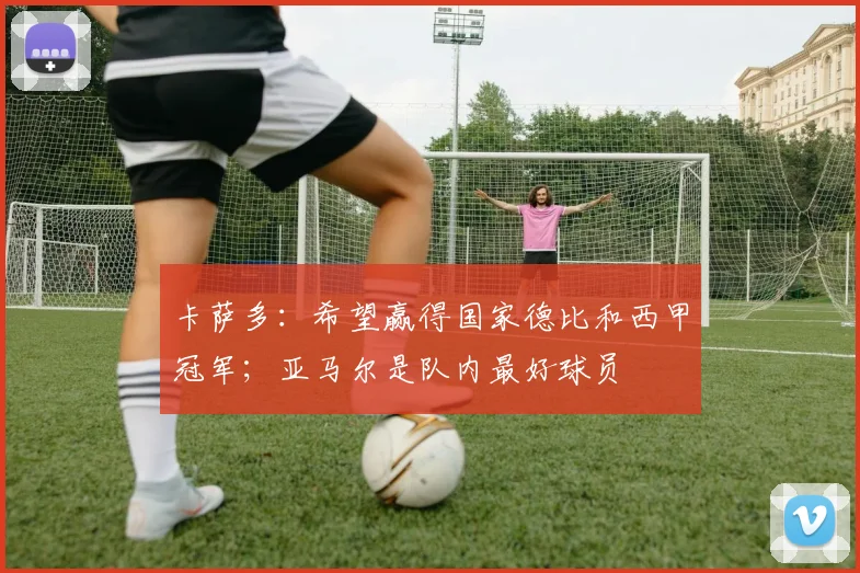 卡萨多：希望赢得国家德比和西甲冠军；亚马尔是队内最好球员