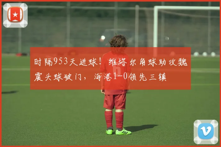 时隔953天进球！维塔尔角球助攻魏震头球破门，海港1-0领先三镇